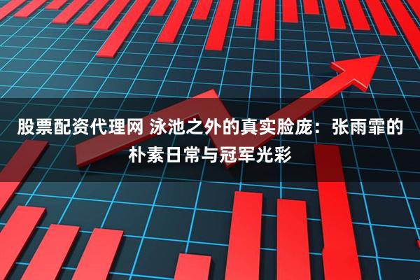 股票配资代理网 泳池之外的真实脸庞：张雨霏的朴素日常与冠军光彩