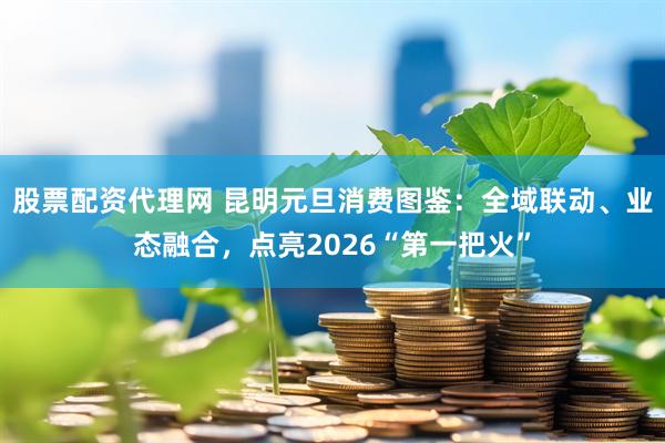 股票配资代理网 昆明元旦消费图鉴：全域联动、业态融合，点亮2026“第一把火”
