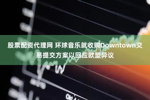 股票配资代理网 环球音乐就收购Downtown交易提交方案以回应欧盟异议