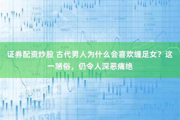 证券配资炒股 古代男人为什么会喜欢缠足女？这一陋俗，仍令人深恶痛绝