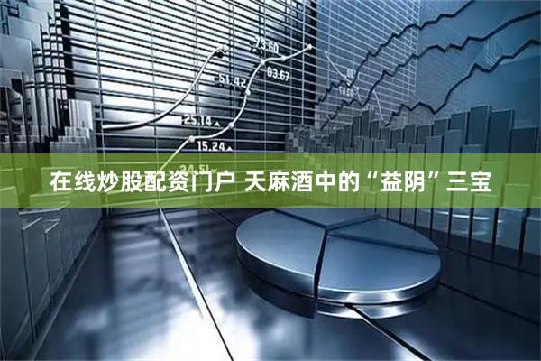 在线炒股配资门户 天麻酒中的“益阴”三宝