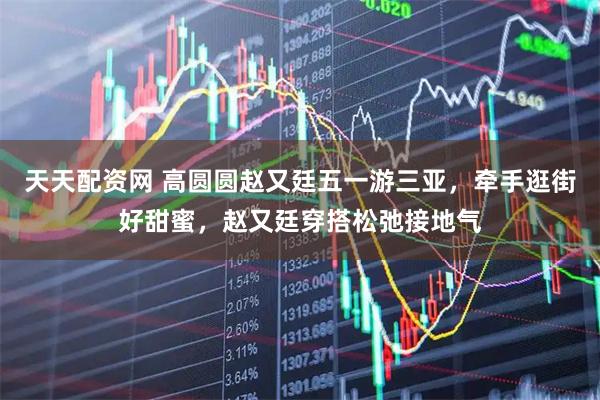 天天配资网 高圆圆赵又廷五一游三亚，牵手逛街好甜蜜，赵又廷穿搭松弛接地气