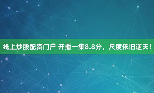 线上炒股配资门户 开播一集8.8分，尺度依旧逆天！