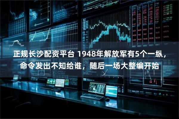 正规长沙配资平台 1948年解放军有5个一纵，命令发出不知给谁，随后一场大整编开始