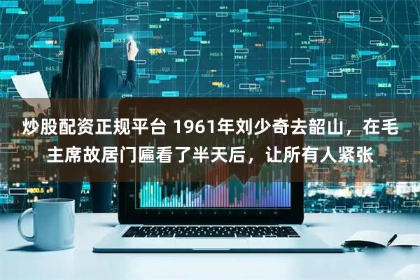 炒股配资正规平台 1961年刘少奇去韶山，在毛主席故居门匾看了半天后，让所有人紧张