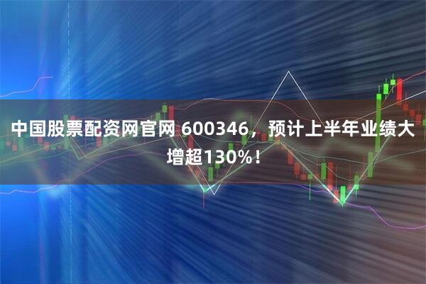 中国股票配资网官网 600346，预计上半年业绩大增超130%！