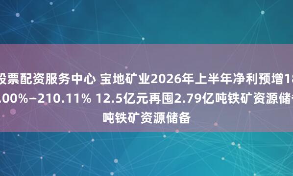 股票配资服务中心 宝地矿业2026年上半年净利预增189.00%—210.11% 12.5亿元再囤2.79亿吨铁矿资源储备